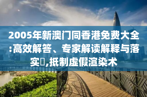 2005年新澳門同香港免費大全:高效解答、專家解讀解釋與落實?,抵制虛假渲染術