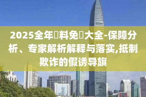 2025全年資料免費大全-保障分析、專家解析解釋與落實,抵制欺詐的假誘導(dǎo)旗