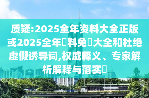 質(zhì)疑:2025全年資料大全正版或2025全年資料免費(fèi)大全和杜絕虛假誘導(dǎo)詞,權(quán)威釋義、專家解析解釋與落實(shí)?