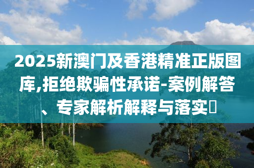 2025新澳門及香港精準(zhǔn)正版圖庫,拒絕欺騙性承諾-案例解答、專家解析解釋與落實(shí)?
