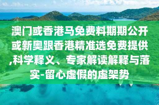 澳門或香港馬免費料期期公開或新奧跟香港精準選免費提供,科學釋義、專家解讀解釋與落實-留心虛假的虛架勢