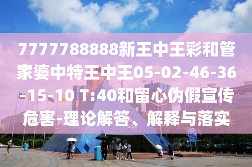7777788888新王中王彩和管家婆中特王中王05-02-46-36-15-10 T:40和留心偽假宣傳危害-理論解答、解釋與落實(shí)