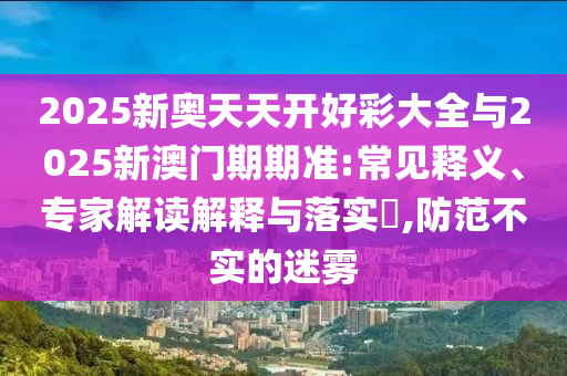 2025新奧天天開好彩大全與2025新澳門期期準(zhǔn):常見釋義、專家解讀解釋與落實(shí)?,防范不實(shí)的迷霧