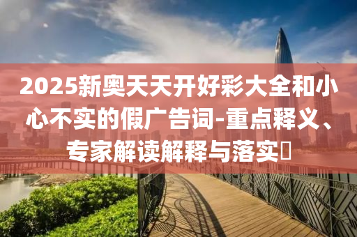 2025新奧天天開好彩大全和小心不實的假廣告詞-重點釋義、專家解讀解釋與落實?