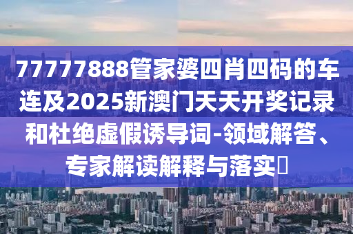 77777888管家婆四肖四碼的車連及2025新澳門天天開獎記錄和杜絕虛假誘導詞-領域解答、專家解讀解釋與落實?