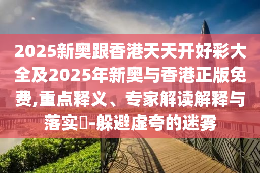 2025新奧跟香港天天開(kāi)好彩大全及2025年新奧與香港正版免費(fèi),重點(diǎn)釋義、專家解讀解釋與落實(shí)?-躲避虛夸的迷霧