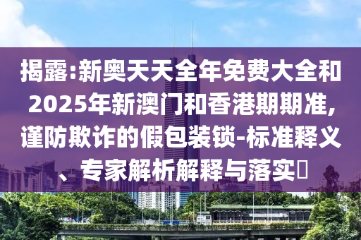 揭露:新奧天天全年免費大全和2025年新澳門和香港期期準(zhǔn),謹(jǐn)防欺詐的假包裝鎖-標(biāo)準(zhǔn)釋義、專家解析解釋與落實?