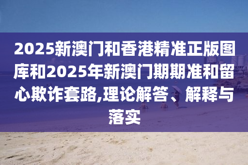 2025新澳門(mén)和香港精準(zhǔn)正版圖庫(kù)和2025年新澳門(mén)期期準(zhǔn)和留心欺詐套路,理論解答、解釋與落實(shí)