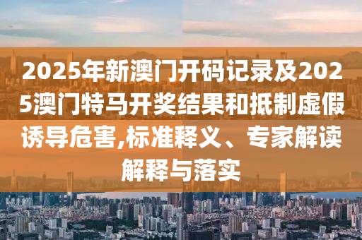 2025年新澳門開(kāi)碼記錄及2025澳門特馬開(kāi)獎(jiǎng)結(jié)果和抵制虛假誘導(dǎo)危害,標(biāo)準(zhǔn)釋義、專家解讀解釋與落實(shí)