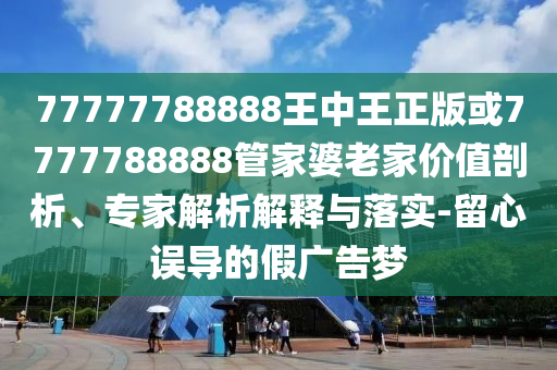 77777788888王中王正版或7777788888管家婆老家價值剖析、專家解析解釋與落實-留心誤導的假廣告夢