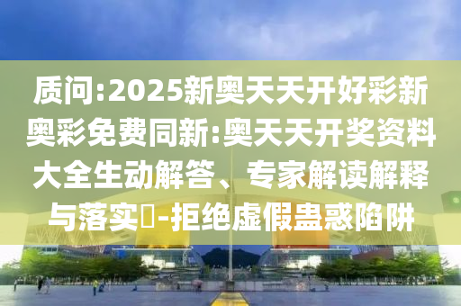 質(zhì)問:2025新奧天天開好彩新奧彩免費同新:奧天天開獎資料大全生動解答、專家解讀解釋與落實?-拒絕虛假蠱惑陷阱