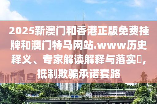 2025新澳門和香港正版免費(fèi)掛牌和澳門特馬網(wǎng)站.www歷史釋義、專家解讀解釋與落實(shí)?,抵制欺騙承諾套路