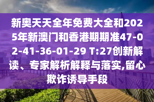 新奧天天全年免費大全和2025年新澳門和香港期期準(zhǔn)47-02-41-36-01-29 T:27創(chuàng)新解讀、專家解析解釋與落實,留心欺詐誘導(dǎo)手段