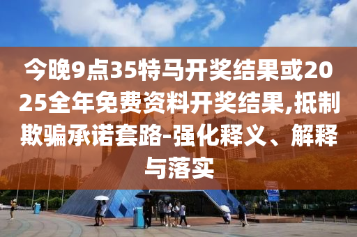 今晚9點35特馬開獎結(jié)果或2025全年免費資料開獎結(jié)果,抵制欺騙承諾套路-強化釋義、解釋與落實