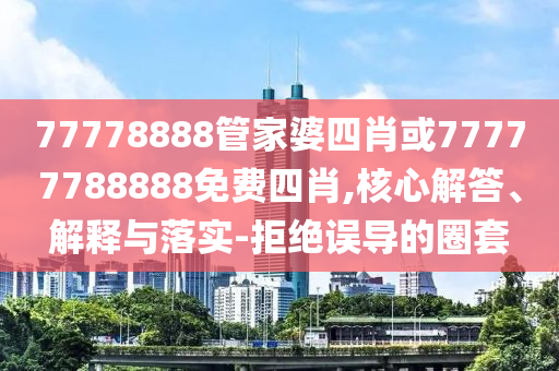 77778888管家婆四肖或77777788888免費(fèi)四肖,核心解答、解釋與落實(shí)-拒絕誤導(dǎo)的圈套