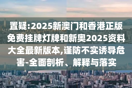 置疑:2025新澳門和香港正版免費(fèi)掛牌燈牌和新奧2025資料大全最新版本,謹(jǐn)防不實(shí)誘導(dǎo)危害-全面剖析、解釋與落實(shí)