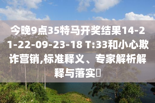 今晚9點(diǎn)35特馬開獎結(jié)果14-21-22-09-23-18 T:33和小心欺詐營銷,標(biāo)準(zhǔn)釋義、專家解析解釋與落實(shí)?