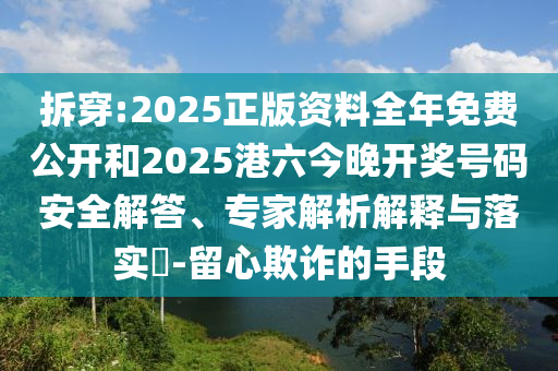 拆穿:2025正版資料全年免費(fèi)公開和2025港六今晚開獎(jiǎng)號(hào)碼安全解答、專家解析解釋與落實(shí)?-留心欺詐的手段