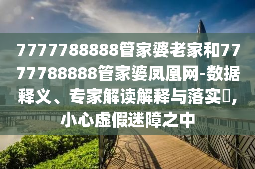 7777788888管家婆老家和7777788888管家婆鳳凰網(wǎng)-數(shù)據(jù)釋義、專家解讀解釋與落實(shí)?,小心虛假迷障之中