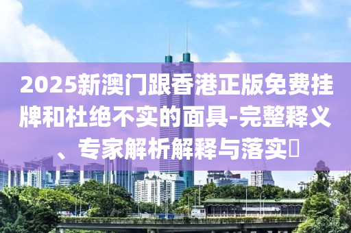 2025新澳門跟香港正版免費(fèi)掛牌和杜絕不實(shí)的面具-完整釋義、專家解析解釋與落實(shí)?