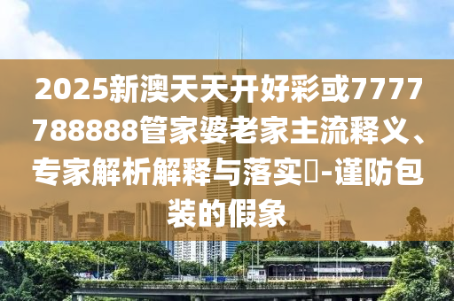 2025新澳天天開好彩或7777788888管家婆老家主流釋義、專家解析解釋與落實?-謹防包裝的假象