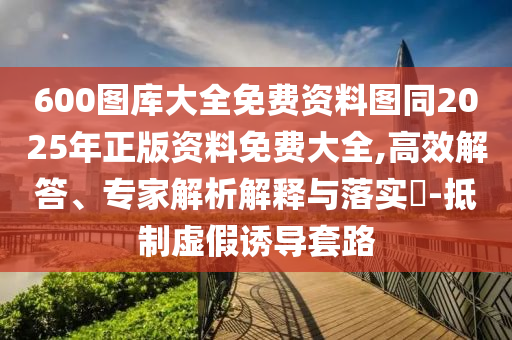 600圖庫大全免費資料圖同2025年正版資料免費大全,高效解答、專家解析解釋與落實?-抵制虛假誘導套路