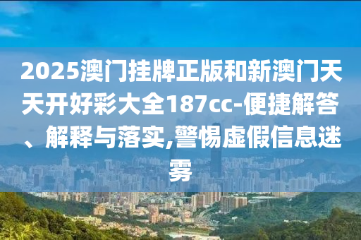 2025澳門掛牌正版和新澳門天天開好彩大全187cc-便捷解答、解釋與落實,警惕虛假信息迷霧