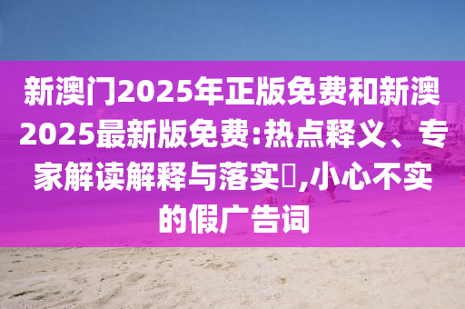 新澳門2025年正版免費和新澳2025最新版免費:熱點釋義、專家解讀解釋與落實?,小心不實的假廣告詞