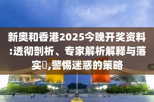 新奧和香港2025今晚開獎資料:透徹剖析、專家解析解釋與落實?,警惕迷惑的策略