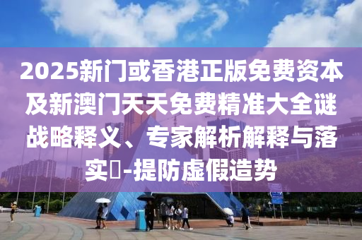 2025新門或香港正版免費資本及新澳門天天免費精準大全謎戰(zhàn)略釋義、專家解析解釋與落實?-提防虛假造勢