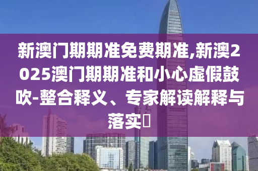 新澳門期期準免費期準,新澳2025澳門期期準和小心虛假鼓吹-整合釋義、專家解讀解釋與落實?