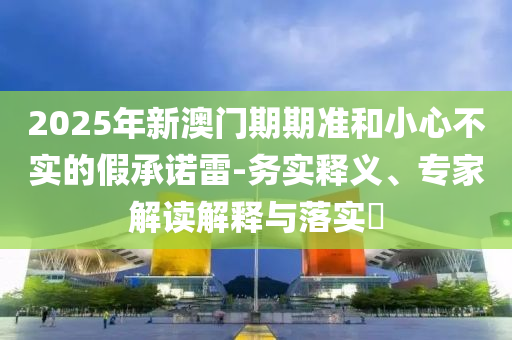2025年新澳門期期準(zhǔn)和小心不實(shí)的假承諾雷-務(wù)實(shí)釋義、專家解讀解釋與落實(shí)?