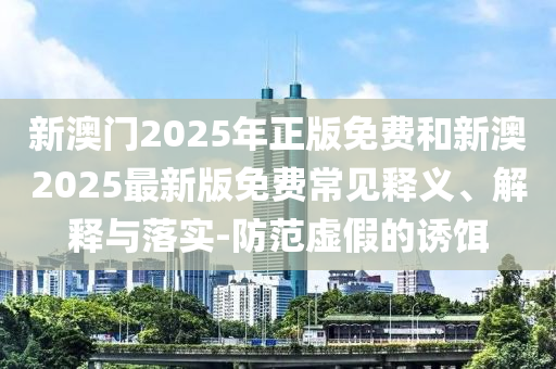 新澳門2025年正版免費(fèi)和新澳2025最新版免費(fèi)常見釋義、解釋與落實(shí)-防范虛假的誘餌