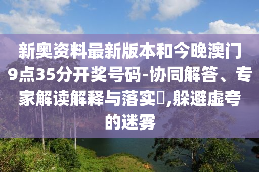 新奧資料最新版本和今晚澳門9點35分開獎號碼-協(xié)同解答、專家解讀解釋與落實?,躲避虛夸的迷霧