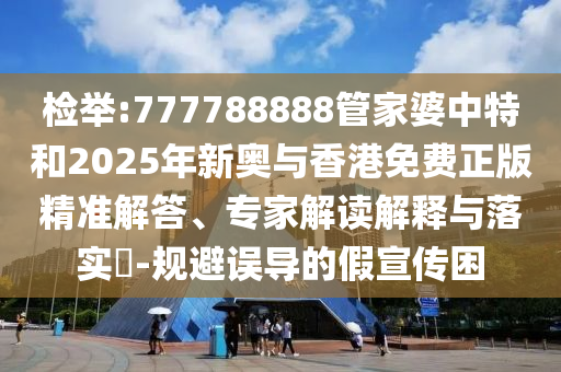 檢舉:777788888管家婆中特和2025年新奧與香港免費正版精準(zhǔn)解答、專家解讀解釋與落實?-規(guī)避誤導(dǎo)的假宣傳困