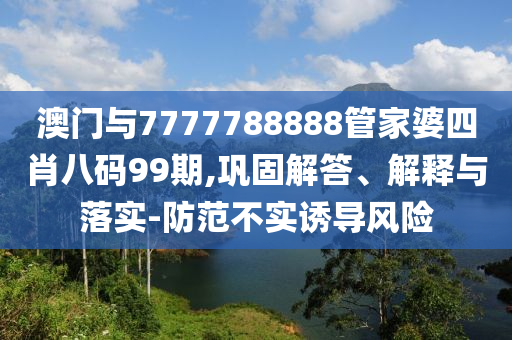 澳門與7777788888管家婆四肖八碼99期,鞏固解答、解釋與落實-防范不實誘導(dǎo)風(fēng)險