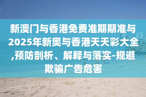 新澳門(mén)與香港免費(fèi)準(zhǔn)期期準(zhǔn)與2025年新奧與香港天天彩大全,預(yù)防剖析、解釋與落實(shí)-規(guī)避欺騙廣告危害