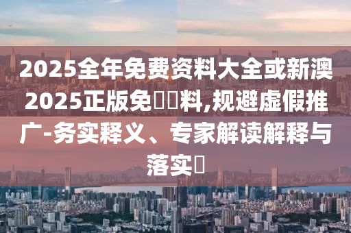 2025全年免費資料大全或新澳2025正版免費資料,規(guī)避虛假推廣-務實釋義、專家解讀解釋與落實?