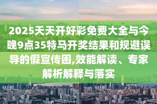 2025天天開好彩免費大全與今晚9點35特馬開獎結(jié)果和規(guī)避誤導(dǎo)的假宣傳困,效能解讀、專家解析解釋與落實