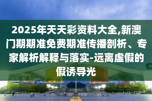 2025年天天彩資料大全,新澳門期期準免費期準傳播剖析、專家解析解釋與落實-遠離虛假的假誘導(dǎo)光