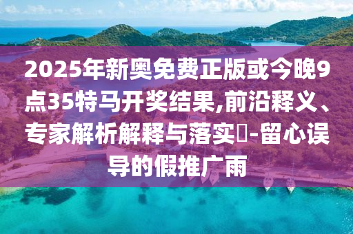 2025年新奧免費正版或今晚9點35特馬開獎結果,前沿釋義、專家解析解釋與落實?-留心誤導的假推廣雨