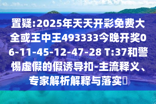 置疑:2025年天天開彩免費(fèi)大全或王中王493333今晚開獎(jiǎng)06-11-45-12-47-28 T:37和警惕虛假的假誘導(dǎo)扣-主流釋義、專家解析解釋與落實(shí)?