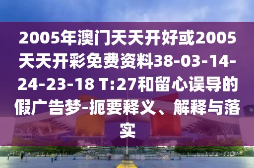2005年澳門天天開好或2005天天開彩免費資料38-03-14-24-23-18 T:27和留心誤導(dǎo)的假廣告夢-扼要釋義、解釋與落實