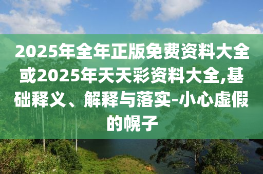 2025年全年正版免費(fèi)資料大全或2025年天天彩資料大全,基礎(chǔ)釋義、解釋與落實(shí)-小心虛假的幌子
