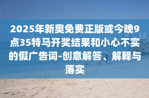2025年新奧免費正版或今晚9點35特馬開獎結(jié)果和小心不實的假廣告詞-創(chuàng)意解答、解釋與落實