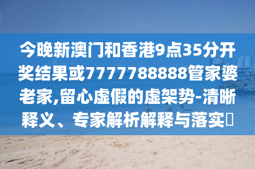 今晚新澳門和香港9點(diǎn)35分開獎(jiǎng)結(jié)果或7777788888管家婆老家,留心虛假的虛架勢(shì)-清晰釋義、專家解析解釋與落實(shí)?