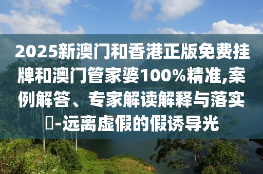 2025新澳門和香港正版免費掛牌和澳門管家婆100%精準,案例解答、專家解讀解釋與落實?-遠離虛假的假誘導光