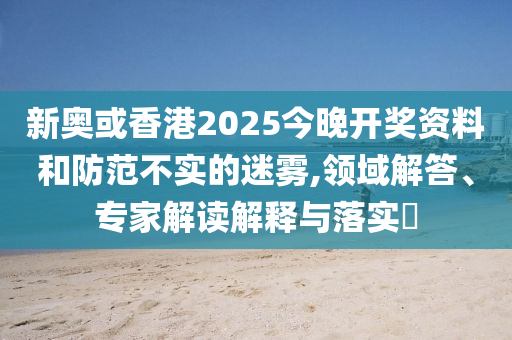新奧或香港2025今晚開獎資料和防范不實(shí)的迷霧,領(lǐng)域解答、專家解讀解釋與落實(shí)?