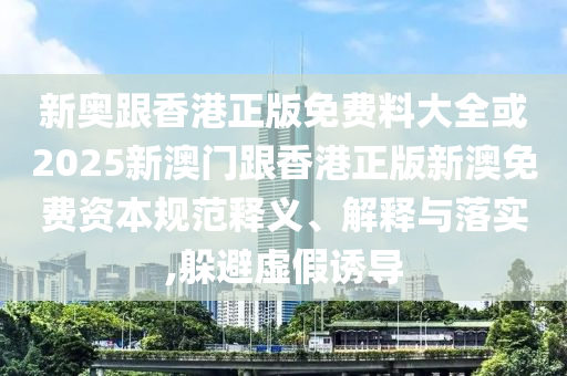 新奧跟香港正版免費(fèi)料大全或2025新澳門跟香港正版新澳免費(fèi)資本規(guī)范釋義、解釋與落實(shí),躲避虛假誘導(dǎo)