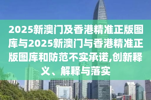 2025新澳門及香港精準(zhǔn)正版圖庫與2025新澳門與香港精準(zhǔn)正版圖庫和防范不實(shí)承諾,創(chuàng)新釋義、解釋與落實(shí)
